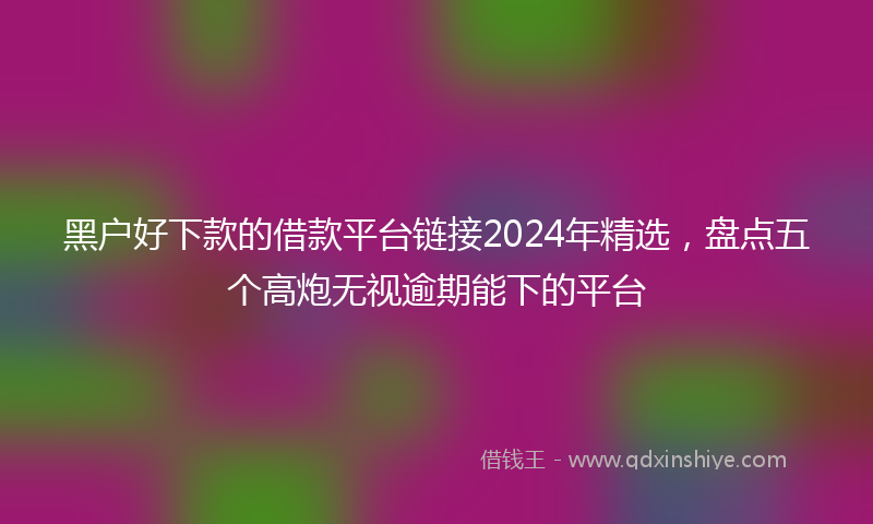 黑户好下款的借款平台链接2024年精选，盘点五个高炮无视逾期能下的平台