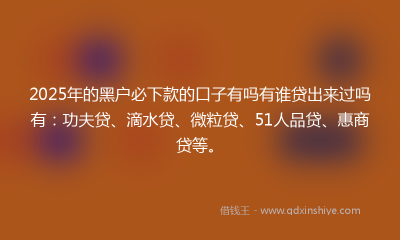 2025年的黑户必下款的口子有吗有谁贷出来过吗有：功夫贷、滴水贷、微粒贷、51人品贷、惠商贷等。
