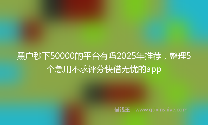 黑户秒下50000的平台有吗2025年推荐，整理5个急用不求评分快借无忧的app