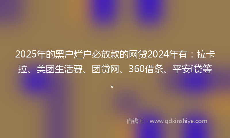 2025年的黑户烂户必放款的网贷2024年有：拉卡拉、美团生活费、团贷网、360借条、平安i贷等。