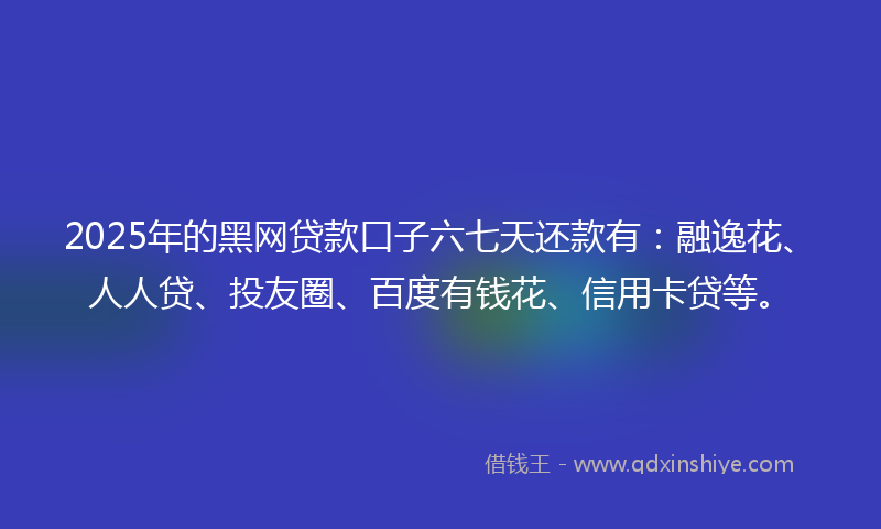 2025年的黑网贷款口子六七天还款有：融逸花、人人贷、投友圈、百度有钱花、信用卡贷等。