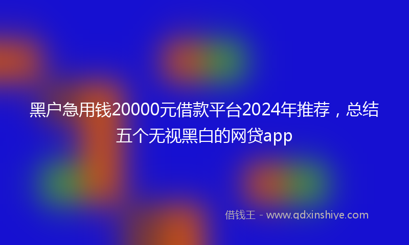 黑户急用钱20000元借款平台2024年推荐,总结五个无视黑白的网贷app