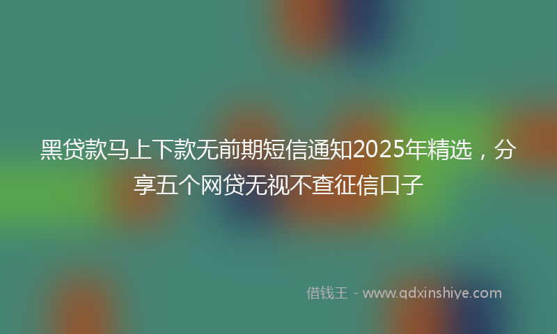 黑贷款马上下款无前期短信通知2025年精选，分享五个网贷无视不查征信口子