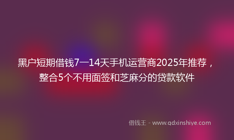 黑户短期借钱7一14天手机运营商2025年推荐，整合5个不用面签和芝麻分的贷款软件