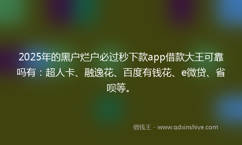 2025年的黑户烂户必过秒下款app借款大王可靠吗有：超人卡、融逸花、百度有钱花、e微贷、省呗等。