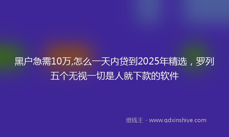 黑户急需10万,怎么一天内贷到2025年精选，罗列五个无视一切是人就下款的软件
