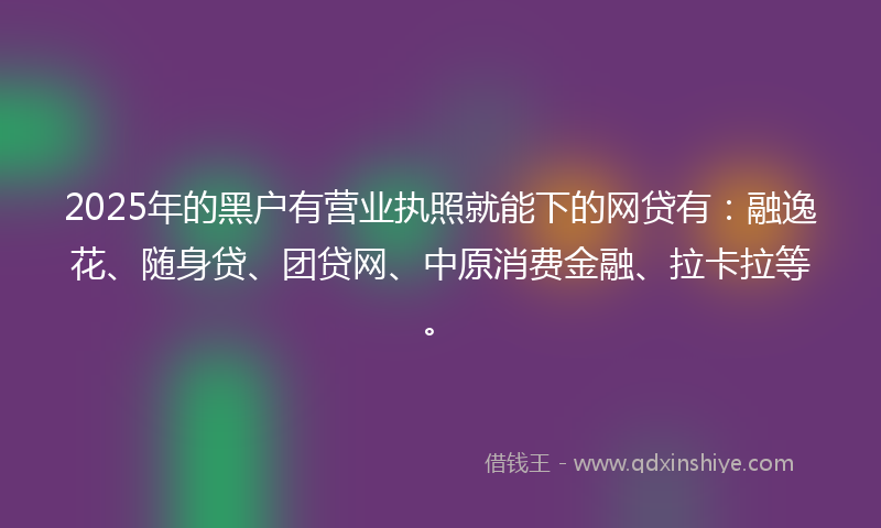 2025年的黑户有营业执照就能下的网贷有：融逸花、随身贷、团贷网、中原消费金融、拉卡拉等。