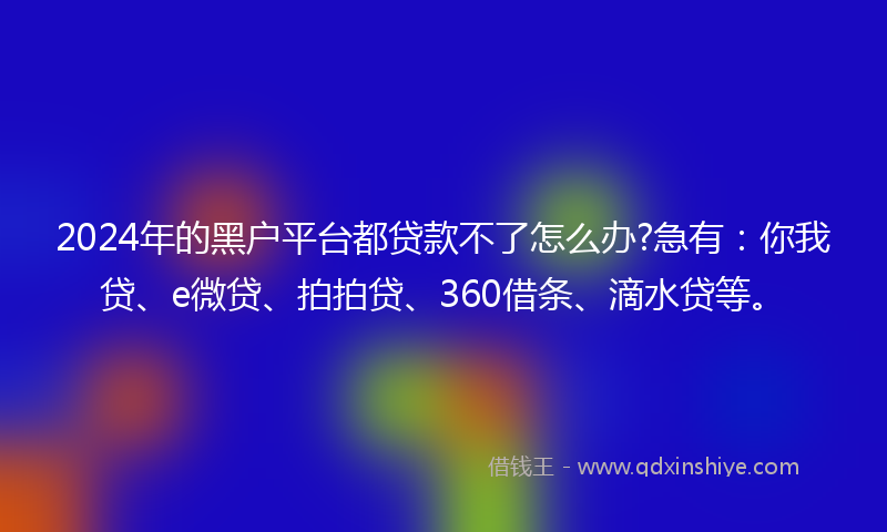 2024年的黑户平台都贷款不了怎么办?急有：你我贷、e微贷、拍拍贷、360借条、滴水贷等。
