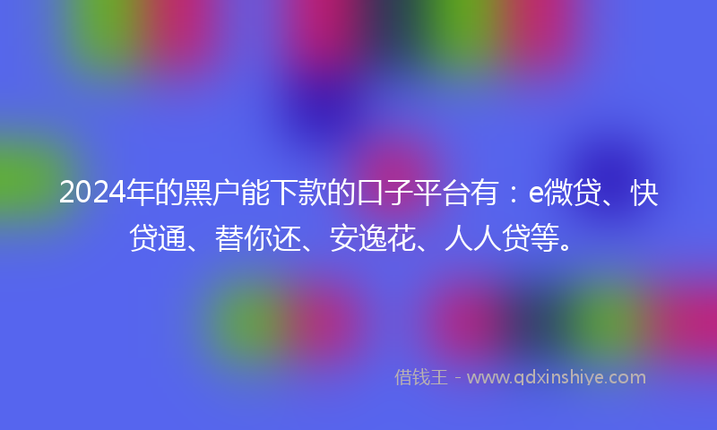 2024年的黑户能下款的口子平台有：e微贷、快贷通、替你还、安逸花、人人贷等。