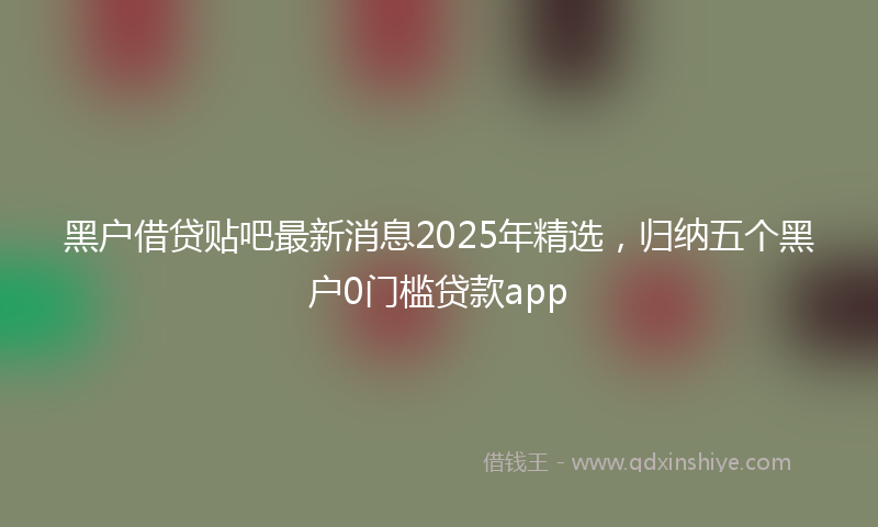 黑户借贷贴吧最新消息2025年精选，归纳五个黑户0门槛贷款app