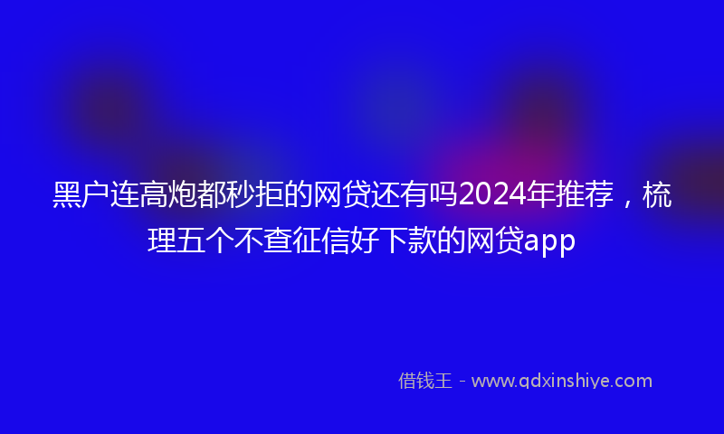 黑户连高炮都秒拒的网贷还有吗2024年推荐，梳理五个不查征信好下款的网贷app