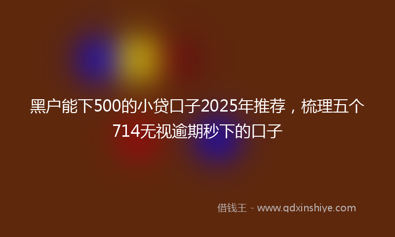 黑户能下500的小贷口子2025年推荐，梳理五个714无视逾期秒下的口子