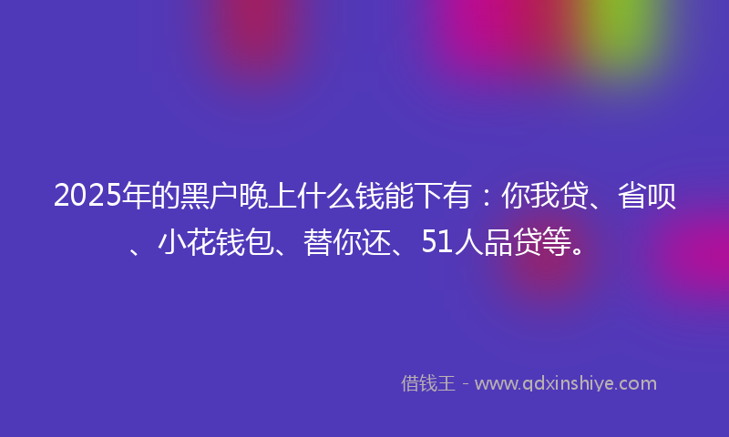 2025年的黑户晚上什么钱能下有：你我贷、省呗、小花钱包、替你还、51人品贷等。