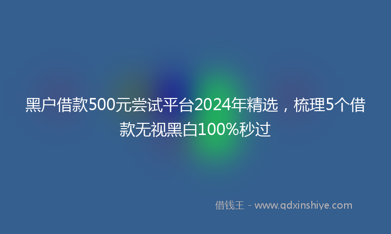黑户借款500元尝试平台2024年精选，梳理5个借款无视黑白100%秒过