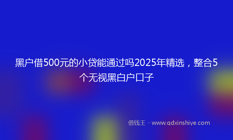 黑户借500元的小贷能通过吗2025年精选，整合5个无视黑白户口子