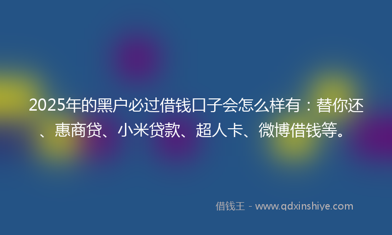 2025年的黑户必过借钱口子会怎么样有：替你还、惠商贷、小米贷款、超人卡、微博借钱等。