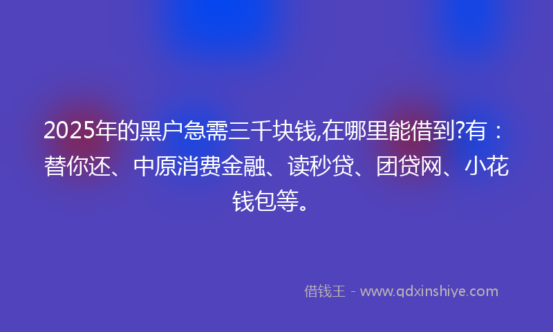 2025年的黑户急需三千块钱,在哪里能借到?有：替你还、中原消费金融、读秒贷、团贷网、小花钱包等。