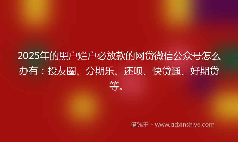 2025年的黑户烂户必放款的网贷微信公众号怎么办有：投友圈、分期乐、还呗、快贷通、好期贷等。