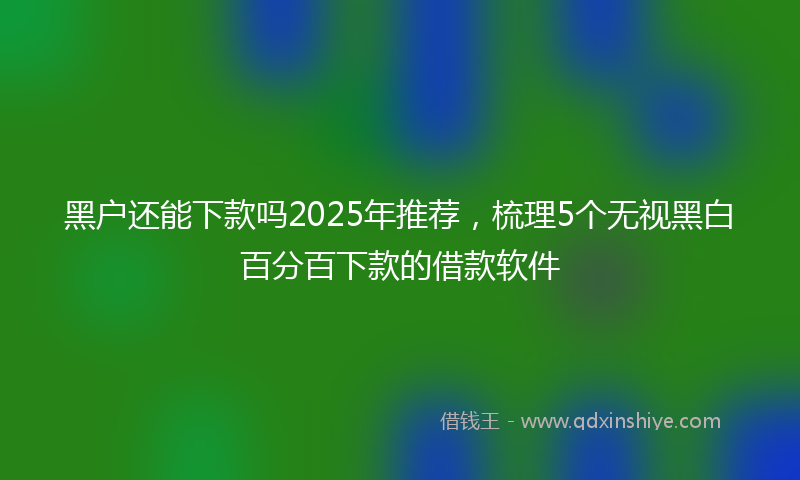 黑户还能下款吗2025年推荐，梳理5个无视黑白百分百下款的借款软件