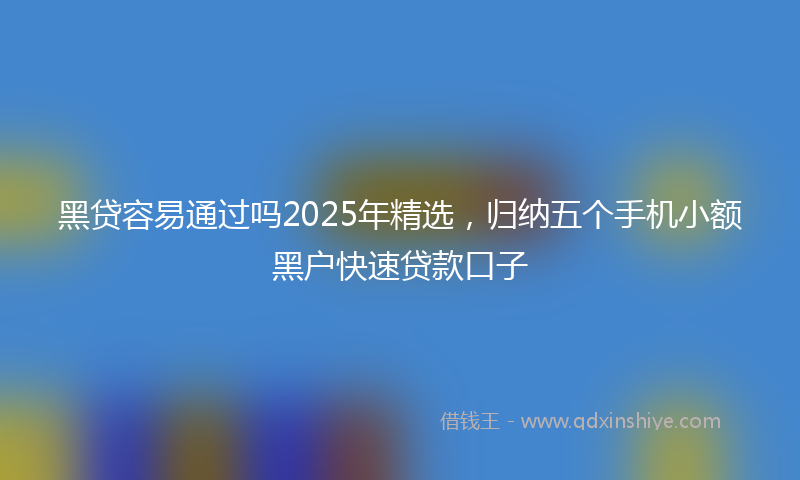 黑贷容易通过吗2025年精选，归纳五个手机小额黑户快速贷款口子