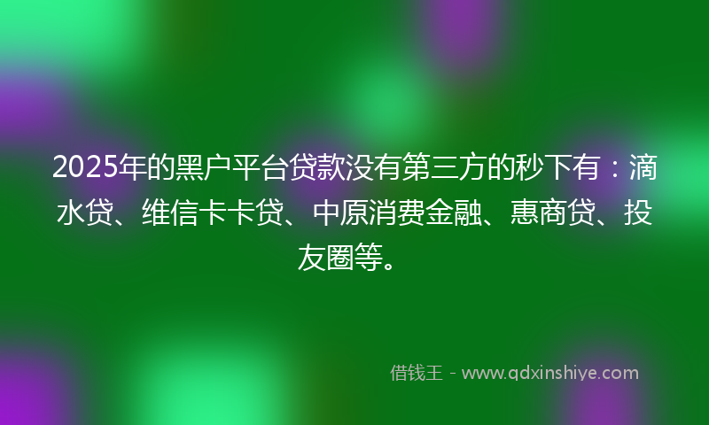 2025年的黑户平台贷款没有第三方的秒下有：滴水贷、维信卡卡贷、中原消费金融、惠商贷、投友圈等。