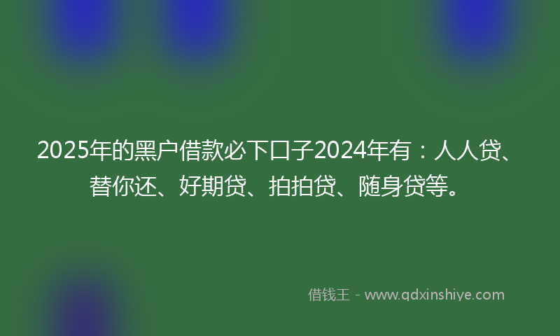 2025年的黑户借款必下口子2024年有：人人贷、替你还、好期贷、拍拍贷、随身贷等。