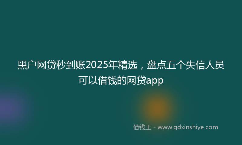 黑户网贷秒到账2025年精选，盘点五个失信人员可以借钱的网贷app