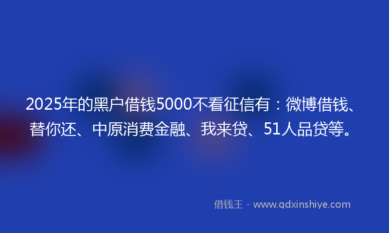 2025年的黑户借钱5000不看征信有：微博借钱、替你还、中原消费金融、我来贷、51人品贷等。
