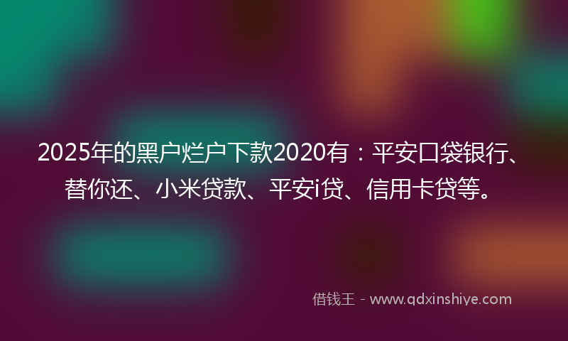 2025年的黑户烂户下款2020有：平安口袋银行、替你还、小米贷款、平安i贷、信用卡贷等。