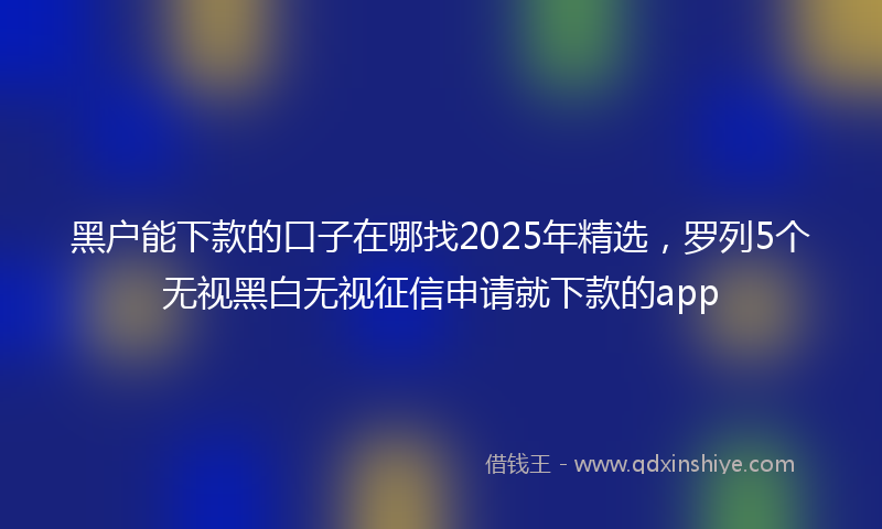 黑户能下款的口子在哪找2025年精选，罗列5个无视黑白无视征信申请就下款的app