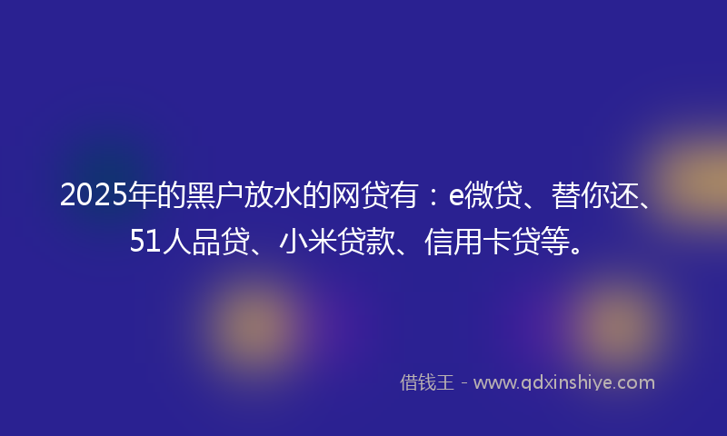 2025年的黑户放水的网贷有：e微贷、替你还、51人品贷、小米贷款、信用卡贷等。