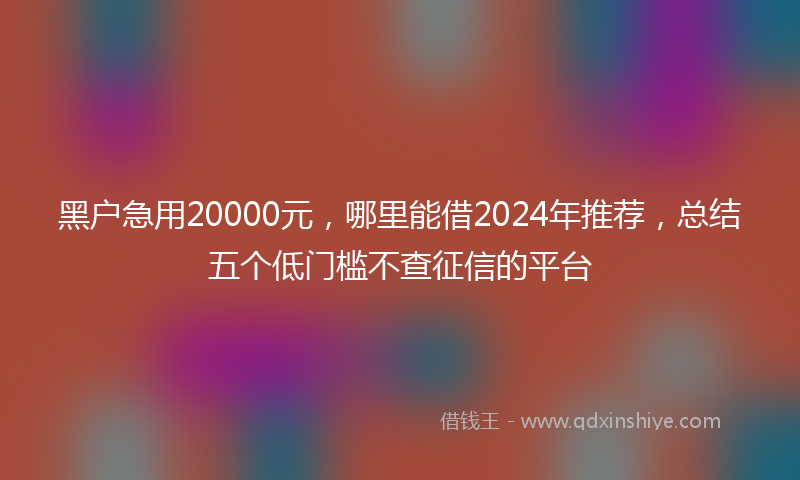 黑户急用20000元，哪里能借2024年推荐，总结五个低门槛不查征信的平台