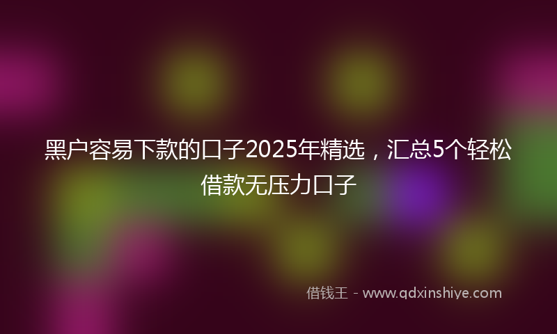 黑户容易下款的口子2025年精选，汇总5个轻松借款无压力口子