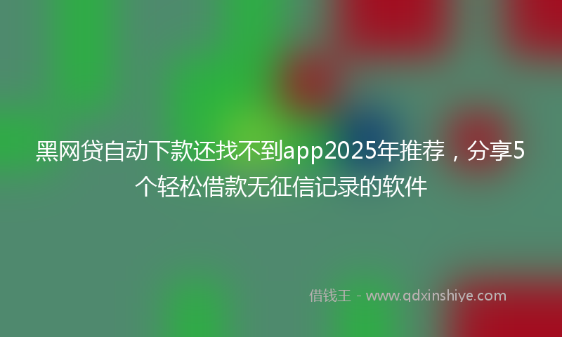 黑网贷自动下款还找不到app2025年推荐，分享5个轻松借款无征信记录的软件