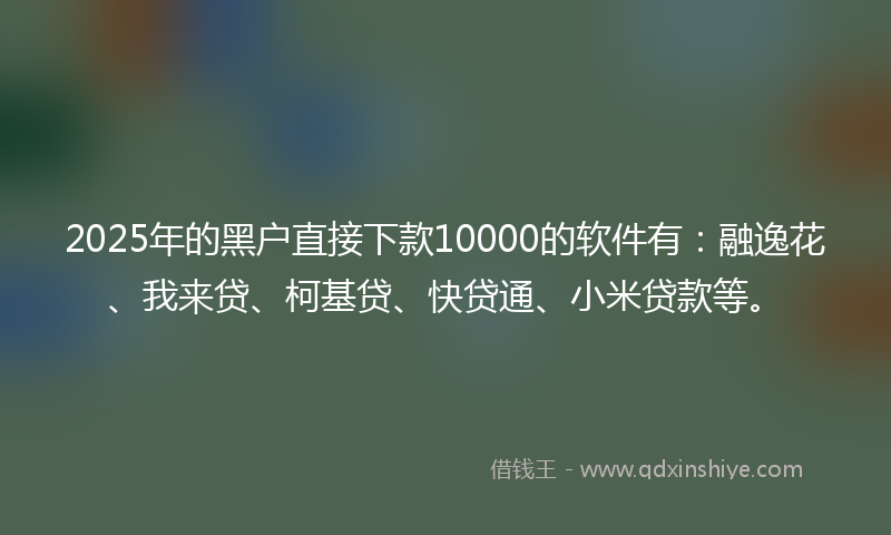 2025年的黑户直接下款10000的软件有：融逸花、我来贷、柯基贷、快贷通、小米贷款等。