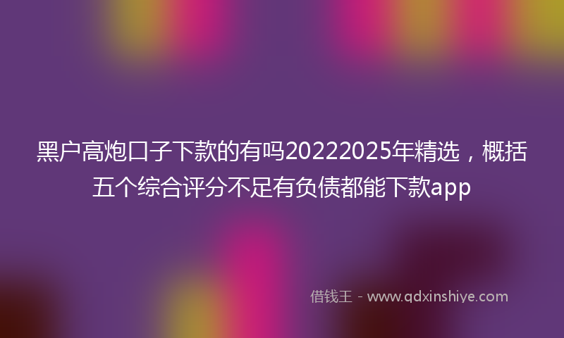 黑户高炮口子下款的有吗20222025年精选，概括五个综合评分不足有负债都能下款app