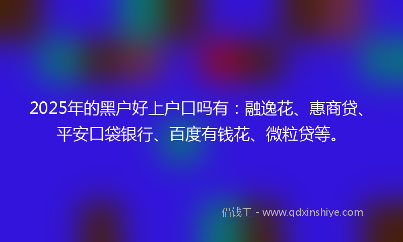 2025年的黑户好上户口吗有：融逸花、惠商贷、平安口袋银行、百度有钱花、微粒贷等。