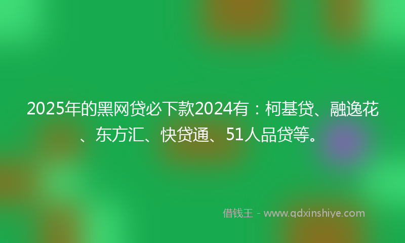 2025年的黑网贷必下款2024有：柯基贷、融逸花、东方汇、快贷通、51人品贷等。