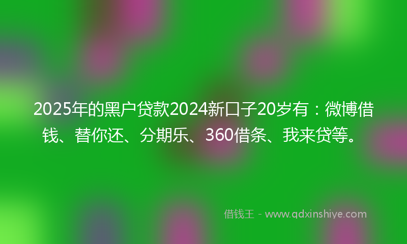 2025年的黑户贷款2024新口子20岁有：微博借钱、替你还、分期乐、360借条、我来贷等。