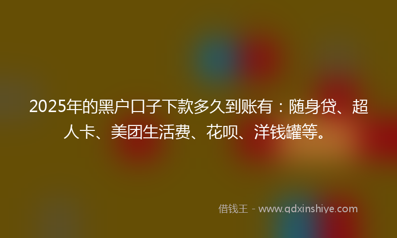 2025年的黑户口子下款多久到账有：随身贷、超人卡、美团生活费、花呗、洋钱罐等。