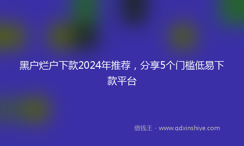 黑户烂户下款2024年推荐，分享5个门槛低易下款平台