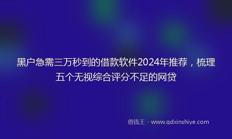 黑户急需三万秒到的借款软件2024年推荐，梳理五个无视综合评分不足的网贷