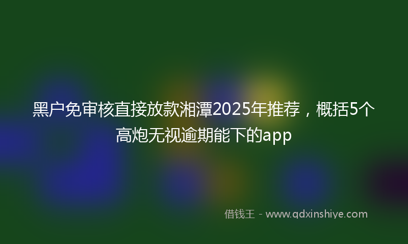 黑户免审核直接放款湘潭2025年推荐，概括5个高炮无视逾期能下的app