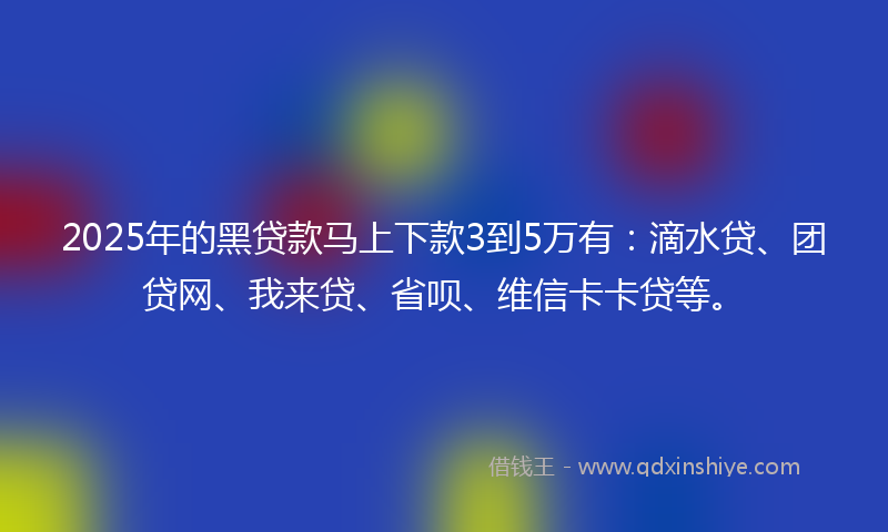 2025年的黑贷款马上下款3到5万有：滴水贷、团贷网、我来贷、省呗、维信卡卡贷等。