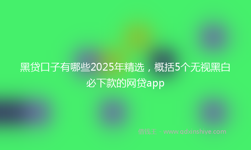 黑贷口子有哪些2025年精选，概括5个无视黑白必下款的网贷app