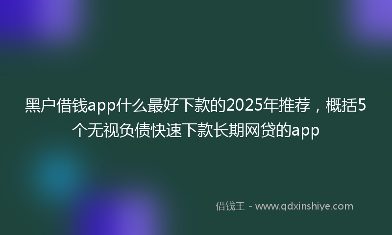 黑户借钱app什么最好下款的2025年推荐，概括5个无视负债快速下款长期网贷的app