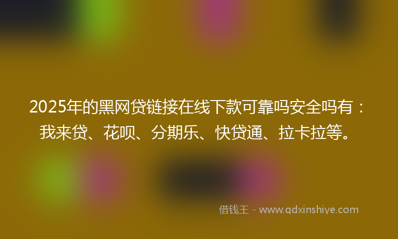 2025年的黑网贷链接在线下款可靠吗安全吗有：我来贷、花呗、分期乐、快贷通、拉卡拉等。