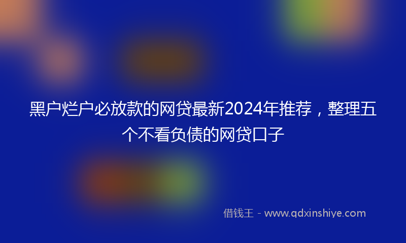 黑户烂户必放款的网贷最新2024年推荐，整理五个不看负债的网贷口子