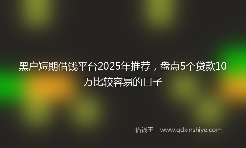 黑户短期借钱平台2025年推荐，盘点5个贷款10万比较容易的口子