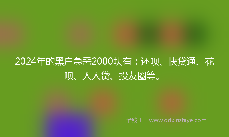 2024年的黑户急需2000块有：还呗、快贷通、花呗、人人贷、投友圈等。